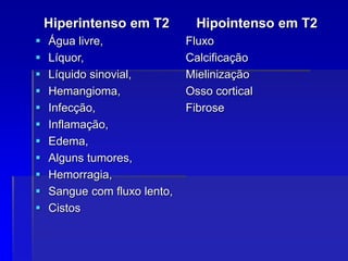 Hiperintenso em T2
 Água livre,
 Líquor,
 Líquido sinovial,
 Hemangioma,
 Infecção,
 Inflamação,
 Edema,
 Alguns tumores,
 Hemorragia,
 Sangue com fluxo lento,
 Cistos
Hipointenso em T2
Fluxo
Calcificação
Mielinização
Osso cortical
Fibrose
 