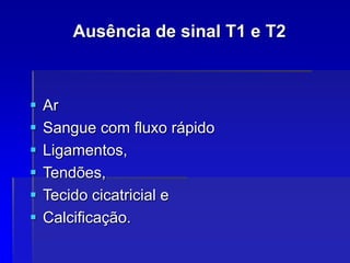 Ausência de sinal T1 e T2
 Ar
 Sangue com fluxo rápido
 Ligamentos,
 Tendões,
 Tecido cicatricial e
 Calcificação.
 