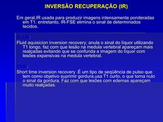 INVERSÃO RECUPERAÇÃO (IR)
Em geral,IR usada para produzir imagens intensamente ponderadas
em T1. entretanto, IR-FSE elimina o sinal de determinados
tecidos.
FLAIR:
Fluid aquisicion inversion recovery; anula o sinal do líquor utilizando
T1 longo, faz com que lesão na medula vertebral apareçam mais
realçadas evitando que se confunda a imagem do líquor com
lesões expansivas na medula vertebral.
STIR:
Short time inversion recovery .É um tipo de seqüência de pulso que
tem como objetivo suprimir gordura,usa T1 curto, o que torna nulo
o sinal da gordura. Faz com que lesões com edemas apareçam
muito realçadas.
 