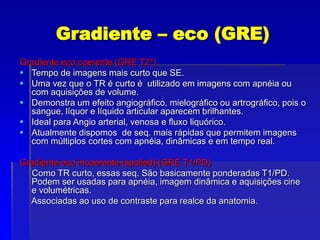 Gradiente – eco (GRE)
Gradiente eco coerente (GRE T2*)
 Tempo de imagens mais curto que SE.
 Uma vez que o TR é curto é utilizado em imagens com apnéia ou
com aquisições de volume.
 Demonstra um efeito angiográfico, mielográfico ou artrográfico, pois o
sangue, líquor e líquido articular aparecem brilhantes.
 Ideal para Angio arterial, venosa e fluxo liquórico.
 Atualmente dispomos de seq. mais rápidas que permitem imagens
com múltiplos cortes com apnéia, dinâmicas e em tempo real.
Gradiente eco incoerente (spoiled) (GRE T1/PD)
Como TR curto, essas seq. São basicamente ponderadas T1/PD.
Podem ser usadas para apnéia, imagem dinâmica e aquisições cine
e volumétricas.
Associadas ao uso de contraste para realce da anatomia.
 