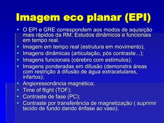 Imagem eco planar (EPI)
 O EPI e GRE correspondem aos modos de aquisição
mais rápidos da RM. Estudos dinâmicos e funcionais
em tempo real.
 Imagem em tempo real (estrutura em movimento);
 Imagens dinâmicas (articulação, pós contraste...);
 Imagens funcionais (cérebro com estímulos);
 Imagens ponderadas em difusão (demonstra áreas
com restrição à difusão de água extracelulares,
infartos);
 Angioressonância magnética;
 Time of flight (TOF);
 Contraste de fase (PC);
 Contraste por transferência de magnetização ( suprimir
tecido de fundo dando ênfase ao vaso).
 