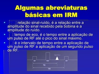 Algumas abreviaturas
básicas em IRM
 SNR: relação sinal-ruído, é a relação entre a
amplitude do sinal recebido pela bobina e a
amplitude do ruído.
 TE: tempo de eco, é o tempo entre a aplicação de
um pulso de RF até o pico do sinal máximo.
 TR: é o intervalo de tempo entre a aplicação de
um pulso de RF a aplicação de um segundo pulso
de RF.
 