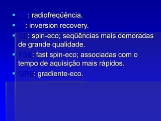  RF: radiofreqüência.
 IR: inversion recovery.
 SE: spin-eco; seqüências mais demoradas
de grande qualidade.
 FSE: fast spin-eco; associadas com o
tempo de aquisição mais rápidos.
 GRE: gradiente-eco.
 
