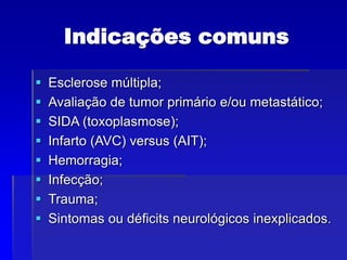 Indicações comuns
 Esclerose múltipla;
 Avaliação de tumor primário e/ou metastático;
 SIDA (toxoplasmose);
 Infarto (AVC) versus (AIT);
 Hemorragia;
 Infecção;
 Trauma;
 Sintomas ou déficits neurológicos inexplicados.
 