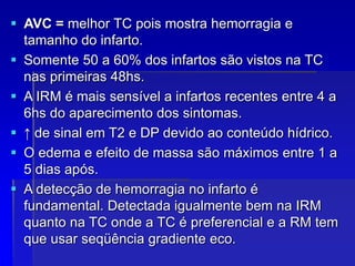  AVC = melhor TC pois mostra hemorragia e
tamanho do infarto.
 Somente 50 a 60% dos infartos são vistos na TC
nas primeiras 48hs.
 A IRM é mais sensível a infartos recentes entre 4 a
6hs do aparecimento dos sintomas.
 ↑ de sinal em T2 e DP devido ao conteúdo hídrico.
 O edema e efeito de massa são máximos entre 1 a
5 dias após.
 A detecção de hemorragia no infarto é
fundamental. Detectada igualmente bem na IRM
quanto na TC onde a TC é preferencial e a RM tem
que usar seqüência gradiente eco.
 