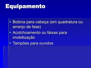 Equipamento
 Bobina para cabeça (em quadratura ou
arranjo de fase)
 Acolchoamento ou faixas para
imobilização
 Tampões para ouvidos
 