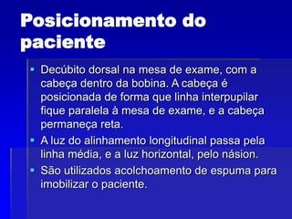 Posicionamento do
paciente
 Decúbito dorsal na mesa de exame, com a
cabeça dentro da bobina. A cabeça é
posicionada de forma que linha interpupilar
fique paralela à mesa de exame, e a cabeça
permaneça reta.
 A luz do alinhamento longitudinal passa pela
linha média, e a luz horizontal, pelo násion.
 São utilizados acolchoamento de espuma para
imobilizar o paciente.
 