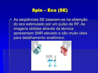 Spin – Eco (SE)
 As seqüências SE baseiam-se na obtenção
do eco estimulado por um pulso de RF. As
imagens obtidas através da técnica
apresentam SNR elevado e são muito úteis
para detalhamento anatômico.
 