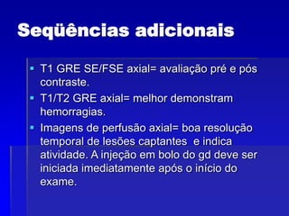 Seqüências adicionais
 T1 GRE SE/FSE axial= avaliação pré e pós
contraste.
 T1/T2 GRE axial= melhor demonstram
hemorragias.
 Imagens de perfusão axial= boa resolução
temporal de lesões captantes e indica
atividade. A injeção em bolo do gd deve ser
iniciada imediatamente após o início do
exame.
 