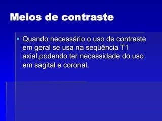Meios de contraste
 Quando necessário o uso de contraste
em geral se usa na seqüência T1
axial,podendo ter necessidade do uso
em sagital e coronal.
 