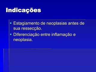 Indicações
 Estagiamento de neoplasias antes de
sua ressecção.
 Diferenciação entre inflamação e
neoplasia.
 