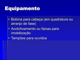 Equipamento
 Bobina para cabeça (em quadratura ou
arranjo de fase)
 Acolchoamento ou faixas para
imobilização
 Tampões para ouvidos
 