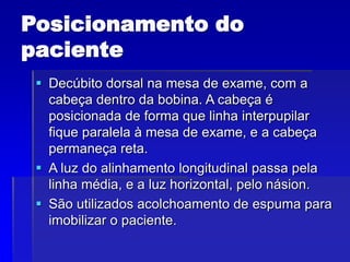 Posicionamento do
paciente
 Decúbito dorsal na mesa de exame, com a
cabeça dentro da bobina. A cabeça é
posicionada de forma que linha interpupilar
fique paralela à mesa de exame, e a cabeça
permaneça reta.
 A luz do alinhamento longitudinal passa pela
linha média, e a luz horizontal, pelo násion.
 São utilizados acolchoamento de espuma para
imobilizar o paciente.
 