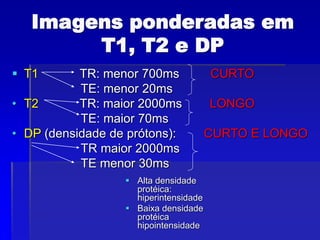 Imagens ponderadas em
T1, T2 e DP
 T1 TR: menor 700ms CURTO
TE: menor 20ms
• T2 TR: maior 2000ms LONGO
TE: maior 70ms
• DP (densidade de prótons): CURTO E LONGO
TR maior 2000ms
TE menor 30ms
 Alta densidade
protéica:
hiperintensidade
 Baixa densidade
protéica
hipointensidade
 