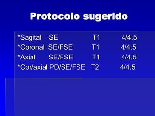 Protocolo sugerido
*Sagital SE T1 4/4.5
*Coronal SE/FSE T1 4/4.5
*Axial SE/FSE T1 4/4.5
*Cor/axial PD/SE/FSE T2 4/4.5
 