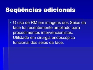 Seqüências adicionais
 O uso de RM em imagens dos Seios da
face foi recentemente ampliado para
procedimentos intervencionistas.
Utilidade em cirurgia endoscópica
funcional dos seios da face.
 