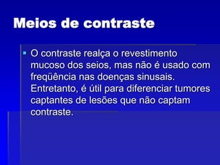 Meios de contraste
 O contraste realça o revestimento
mucoso dos seios, mas não é usado com
freqüência nas doenças sinusais.
Entretanto, é útil para diferenciar tumores
captantes de lesões que não captam
contraste.
 