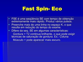 Fast Spin- Eco
 FSE é uma seqüência SE com tempo de obtenção
extremamente mais rápido. Produz vários pulsos.
 Preenche mais de uma linha no espaço K, o que
resulta em redução do tempo do exame.
 Difere da seq. SE em algumas características:
Gordura = T2 continua brilhante, o que pode exigir
técnicas de saturação de gordura. Ex.: Coluna
Músculo = pode aparecer mais escuro.
 