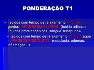 PONDERAÇÃO T1
 Tecidos com tempo de relaxamento T1 curto -
gordura APARECEM CLAROS: (tecido adiposo,
líquidos proteinogênicos, sangue subagudo)-
- tecidos com tempo de relaxamento T1longo água
- APARECEM ESCUROS: (neoplasia, edemas,
inflamação...)
 