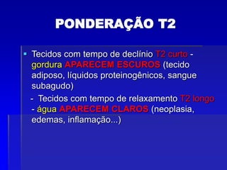 PONDERAÇÃO T2
 Tecidos com tempo de declínio T2 curto -
gordura APARECEM ESCUROS (tecido
adiposo, líquidos proteinogênicos, sangue
subagudo)
- Tecidos com tempo de relaxamento T2 longo
- água APARECEM CLAROS (neoplasia,
edemas, inflamação...)
 
