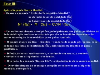 Fase III  : Após a Segunda Guerra Mundial.    Ocorre a chamada “ Explosão Demográfica Mundial “. as elevadas taxas de natalidade ( ‰ )  as baixas taxas de mortalidade ( ‰)     N +  ( ‰ ) -  M  -  ( ‰ ) = CV/N  + ( ‰)   Um maior crescimento demográfico, principalmente nos países periféricos de industrialização tardia ou retardatária que vão se beneficiar diretamente das novas tecnologias desenvolvidas pelos países centrais. O grande avanço médico – científico – sanitário do mundo pós-guerra, com redução das taxas de mortalidade ( ‰ ), principalmente infantil nos países periféricos.    Difusão de novos medicamentos, a vacinação em massa, o controle crescente sobre as epidemias e endemias. O período da chamada “Guerra Fria” e a bipolarização da economia mundial. O envelhecimento da população européia ao entrar em um estágio de transição demográfica. 