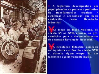 A Inglaterra desempenhou um papel pioneiro no processo produtivo de transformações técnicas - científicas e econômicas que ficou conhecida, como Revolução Industrial. Ao longo da Idade Moderna, do século XV ao XVIII, criou-se as pré-condições para o desencadeamento da chamada Revolução Industrial.  A Revolução Industrial começou na Inglaterra em fins do século XVIII e, durante algum tempo, foi um fenômeno exclusivamente inglês.  