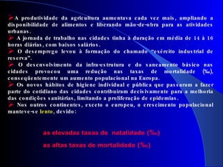 A produtividade da agricultura aumentava cada vez mais, ampliando a disponibilidade de alimentos e liberando mão-de-obra para as atividades urbanas. A jornada de trabalho nas cidades tinha à duração em média de 14 à 16 horas diárias, com baixos salários. O desemprego levou à formação do chamado “exército industrial de reserva”. O desenvolvimento da infra-estrutura e do saneamento básico nas cidades provocou uma redução nas taxas de mortalidade (‰), conseqüentemente um aumento populacional na Europa.  Os novos hábitos de higiene individual e pública que passaram a fazer parte do cotidiano das cidades contribuíram decisivamente para a melhoria das condições sanitárias, limitando a proliferação de epidemias. Nos outros continentes, exceto o europeu, o crescimento populacional manteve-se  lento , devido: as elevadas taxas de  natalidade ( ‰ )  as altas taxas de mortalidade ( ‰ )  