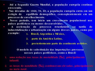Até a Segunda Guerra Mundial, a população européia continua crescendo. Nas décadas de 1960, 70, 80, a população européia entra em um estágio de  equilíbrio demográfico, conseqüentemente em um processo de envelhecimento. Nesse período, tem início um crescimento populacional nos países periféricos ou menos desenvolvidos. A aceleração do processo retardatário ou tardio de industrialização e urbanização em alguns desses países, como por exemplo:     uma redução nas taxas de mortalidade ( ‰ ),  principalmente infantil. as taxas de natalidade ( ‰ ), continuavam elevadas, principalmente no meio rural.   Brasil, Argentina e México, parte da América Latina, posteriormente parte do continente asiático. O modelo de substituição das importações provocou nesses países periféricos, como o Brasil: 