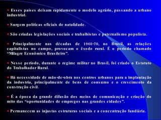 Esses países deixam rapidamente o modelo agrário, passando a urbano industrial. Surgem políticas oficiais de natalidade. São criadas legislações sociais e trabalhistas e paternalismo populista. Principalmente nas décadas de 1960-70, no Brasil, as relações capitalistas no campo, provocam o êxodo rural. É o período chamado “Milagre Econômico Brasileiro”. Nesse período, durante o regime militar no Brasil, foi criado o Estatuto do Trabalhador Rural. Há necessidade de mão-de-obra nos centros urbanos para a implantação da industria, principalmente de bens de consumo e o crescimento da construção civil. É a época da grande difusão dos meios de comunicação e criação do mito das “oportunidades de empregos nas grandes cidades”. Permanecem as injustas estruturas sociais e a concentração fundiária. 
