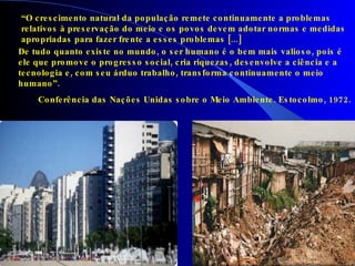 “ O crescimento natural da população remete continuamente a problemas  relativos à preservação do meio e os povos devem adotar normas e medidas  apropriadas para fazer frente a esses problemas [...] De tudo quanto existe no mundo, o ser humano é o bem mais valioso, pois é ele que promove o progresso social, cria riquezas, desenvolve a ciência e a tecnologia e, com seu árduo trabalho, transforma continuamente o meio humano”. Conferência das Nações Unidas sobre o Meio Ambiente. Estocolmo, 1972. 