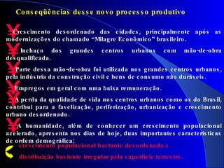 Crescimento desordenado das cidades, p rincipalmente após as modernizações do chamado “Milagre Econômico” brasileiro. Inchaço dos grandes centros urbanos com mão-de-obra desqualificada. Parte dessa mão-de-obra foi utilizada nos grandes centros urbanos, pela indústria da construção civil e bens de consumo não duráveis. Empregos em geral com uma baixa remuneração. A perda da qualidade de vida nos centros urbanos como os do Brasil, contribui para a favelização, periferização, urbanização e crescimento urbano desordenado.  A humanidade, além de conhecer um crescimento populacional acelerado, apresenta nos dias de hoje, duas importantes características de ordem demográfica: crescimento populacional bastante desordenada e distribuição bastante irregular pela superfície terrestre.  Conseqüências desse novo processo produtivo 