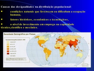 Causas das desigualdades na distribuição populacional: condições naturais que favorecem ou dificultam a ocupação  humana, fatores históricos, econômicos e tecnológicos, o nível de investimento em emprego na capacidade técnico,científico e mecânico. 