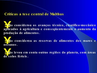   Críticas a tese central de Malthus não considerou os avanços técnico, científico-mecânico aplicados à agricultura e conseqüentemente o aumento da produção de alimentos. não considerou as reservas de alimentos dos mares e oceanos. não levou em conta outras regiões do planeta, com áreas de solos férteis. 