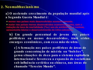 2. Neomalthusianismo   a) O acelerado crescimento da população mundial após a Segunda Guerra Mundial é: menor nos países mais desenvolvidos economicamente. maior nos países menos desenvolvidos economicamente, com a redução da taxa de mortalidade (‰) uso de antibióticos e vacinas, saneamento básico e desenvolvimento de infra-estrutura . b) Um grande percentual de jovens nos países periféricos ou menos desenvolvidos, trará sérios encargos econômicos, com essa mão-de-obra. c) A formação nos países periféricos de áreas de grande concentração de miséria  ou “bolsões”, gerou situações de risco para o sistema capitalista internacional e favoreceu a expansão do socialismo sob influência soviética ou chinesa, nas áreas do chamado “Terceiro Mundo”. 