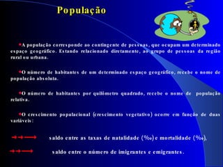 A população corresponde ao contingente de pessoas, que ocupam um determinado espaço geográfico. Estando relacionado diretamente, ao grupo de pessoas da região rural ou urbana.  O número de habitantes de um determinado espaço geográfico, recebe o nome de população absoluta.  O número de habitantes por quilômetro quadrado, recebe o nome de  população relativa. O crescimento populacional (crescimento vegetativo) ocorre em função de duas variáveis:  População saldo entre as taxas de natalidade  (% 0 ) e mortalidade  (% 0 ), saldo entre o número de imigrantes e emigrantes.  