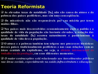 As elevadas taxas de natalidade (‰), não são causa do atraso e da pobreza dos países periféricos, mas sim uma conseqüência.  Os miseráveis não são responsáveis por sua miséria por terem muitos filhos.  Nos países mais desenvolvidos economicamente onde o padrão e a qualidade de vida da população são bastante elevados, a redução das taxas de natalidade (‰) ocorreu naturalmente e paralelamente à qualidade de vida dessa população. O atraso e a pobreza também tem origens nos processos históricos desses países tradicionalmente periféricos e nas suas relações com as áreas centrais do capitalismo, ou seja, a  divisão internacional do trabalho ou da produção , em seus diferentes momentos . O maior contraceptivo está relacionado aos investimentos públicos nas áreas sociais, especialmente na saúde,infra-estrutura e educação. Teoria Reformista 