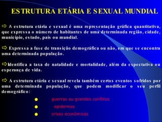 A  estrutura etária e sexual é uma representação gráfica quantitativa, que expressa o número de habitantes de uma determinada região, cidade, município, estado, país ou mundial.  Expressa a fase de transição demográfica ou não, em que se encontra uma determinada população. Identifica a taxa de natalidade e mortalidade, além da expectativa ou esperança de vida. A estrutura etária e sexual revela também certos eventos sofridos por uma determinada população, que podem modificar o seu perfil demográfico :   guerras ou grandes conflitos epidemias   crises econômicas ESTRUTURA ETÁRIA E SEXUAL MUNDIAL 