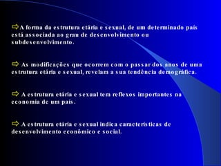A forma da estrutura etária e sexual, de um determinado país está associada ao grau de desenvolvimento ou subdesenvolvimento. As modificações que ocorrem com o passar dos anos de uma estrutura etária e sexual, revelam a sua tendência demográfica. A estrutura etária e sexual tem reflexos importantes na economia de um país. A estrutura etária e sexual indica características de desenvolvimento econômico e social. 