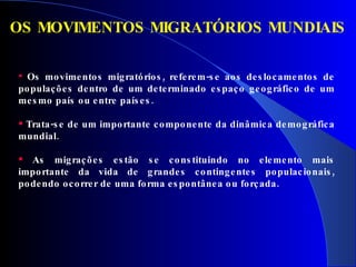 Os movimentos migratórios, referem-se aos deslocamentos de populações dentro de um determinado espaço geográfico de um mesmo país ou entre países. Trata-se de um importante componente da dinâmica demográfica mundial.  As migrações estão se constituindo no elemento mais importante da vida de grandes contingentes populacionais, podendo ocorrer de uma forma espontânea ou forçada. OS MOVIMENTOS MIGRATÓRIOS MUNDIAIS 