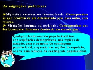 As migrações podem ser Migrações externas ou internacionais:  Correspondem às que ocorrem de um determinado país para outro, sem retorno.  Migrações internas ou regionais:  Correspondem aos deslocamentos humanos dentro de um mesmo país. Qualquer deslocamento populacional traz conseqüências demográficas, nas regiões de atração, com o aumento do contingente populacional, enquanto nas regiões de repulsão, ocorre uma redução do contingente populacional. 