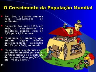 Em 1994, o planeta contava com 5.600.000.000 de habitantes.  Do início dos anos 1970, até hoje, o crescimento da população mundial caiu de 2,1% para 1,6% ao ano. O número de mulheres que utilizam algum método anticoncepcional aumentou de 10% para 50%, no mundo. O crescimento acelerado da população mundial, passou a ser denominado no século XX de  “explosão demográfica ”,  e até  “ baby boom ”.     O Crescimento da População Mundial 