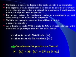 Na Europa, a transição demográfica praticamente já se completou.  Isso significa que, na maior parte dos países do continente europeu, o crescimento vegetativo ou natural da população é praticamente nulo e, em alguns casos negativos. Em alguns países do continente europeu, a população só está crescendo graças à entrada de imigrantes. Na Itália por exemplo, a taxa de fecundidade é de 1,1.  (a menor do mundo). Até o final do século XVIII, e início do XIX, o crescimento vegetativo ou natural da população mundial era lento, devido : as altas taxas de Natalidade ( % 0 )  as altas taxas de Mortalidade ( % 0  )        Crescimento Vegetativo ou Natural   N +  ( ‰ )  -  M +  ( ‰ )   = CV ou N -  ( ‰ ) 