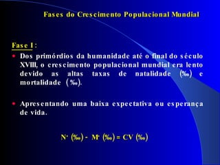 Fase I  :   Dos primórdios da humanidade até o final do século XVIII, o crescimento populacional mundial era lento  devido  as altas taxas de natalidade (‰) e mortalidade  ( ‰). Apresentando uma baixa expectativa ou esperança de vida. Fases do Crescimento Populacional Mundial N +  ( ‰)  -  M +  ( ‰)  = CV   (‰) 