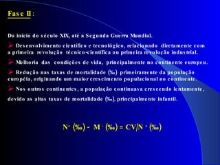 Fase II  :  Do início do século XIX, até a Segunda Guerra Mundial. Desenvolvimento científico e tecnológico, relacionado  diretamente com a primeira  revolução  técnico-científica ou primeira revolução industrial. Melhoria  das  condições de vida,  principalmente no continente europeu. Redução nas taxas de mortalidade (‰)  primeiramente da população européia, originando um maior crescimento populacional no continente. Nos outros continentes, a população continuava crescendo  lentamente,   devido as altas taxas de mortalidade (‰), principalmente infantil.   N +  ( ‰ ) -  M  -  ( ‰ ) = CV/N  +  ( ‰ ) 