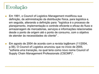 Evolução
 Em 1991, o Council of Logistics Management modificou sua
definição, de administração da distribuição física, para logística e,
em seguida, alterando a definição para: "logística é o processo de
planejamento, implementação e controle eficiente e eficaz do fluxo e
armazenagem de mercadorias, serviços e informações relacionadas
desde o ponto de origem até o ponto de consumo, com o objetivo
de atender às necessidades do cliente" .
 Em agosto de 2004 de acordo com a revista log&mam (11/2004,
p.56), O Council of Logistics anunciou que no início de 2005,
"sofreria uma transição, na qual teria como novo nome Council of
Supply Chain Management Professionals (CSCMP)".
 