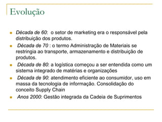 Evolução
 Década de 60: o setor de marketing era o responsável pela
distribuição dos produtos.
 Década de 70 : o termo Administração de Materiais se
restringia ao transporte, armazenamento e distribuição de
produtos.
 Década de 80: a logística começou a ser entendida como um
sistema integrado de matérias e organizações
 Década de 90: atendimento eficiente ao consumidor, uso em
massa da tecnologia de informação. Consolidação do
conceito Supply Chain
 Anos 2000: Gestão integrada da Cadeia de Suprimentos
 
