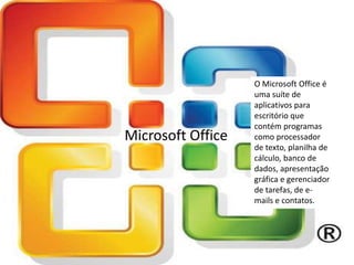 Microsoft Office
O Microsoft Office é
uma suíte de
aplicativos para
escritório que
contém programas
como processador
de texto, planilha de
cálculo, banco de
dados, apresentação
gráfica e gerenciador
de tarefas, de e-
mails e contatos.
 