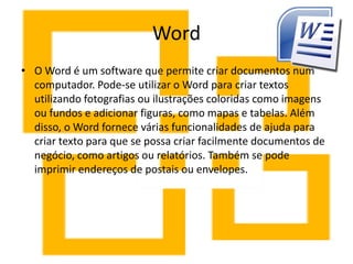 Word
• O Word é um software que permite criar documentos num
computador. Pode-se utilizar o Word para criar textos
utilizando fotografias ou ilustrações coloridas como imagens
ou fundos e adicionar figuras, como mapas e tabelas. Além
disso, o Word fornece várias funcionalidades de ajuda para
criar texto para que se possa criar facilmente documentos de
negócio, como artigos ou relatórios. Também se pode
imprimir endereços de postais ou envelopes.
 