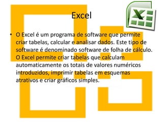 Excel
• O Excel é um programa de software que permite
criar tabelas, calcular e analisar dados. Este tipo de
software é denominado software de folha de cálculo.
O Excel permite criar tabelas que calculam
automaticamente os totais de valores numéricos
introduzidos, imprimir tabelas em esquemas
atrativos e criar gráficos simples.
 