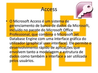 Access
• O Microsoft Access é um sistema de
gerenciamento de banco de dados da Microsoft,
incluído no pacote do Microsoft Office
Professional, que combina o Microsoft Jet
Database Engine com uma interface gráfica do
utilizador (graphical user interface). Ele permite o
desenvolvimento rápido de aplicações que
envolvem tanto a modelagem e estrutura de
dados como também a interface a ser utilizada
pelos usuários.
 